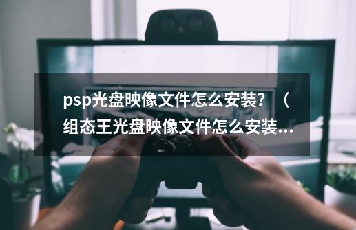 psp光盘映像文件怎么安装？（组态王光盘映像文件怎么安装？）_psp转换器怎样安装-第1张-游戏相关-泓泰