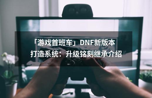 「游戏首班车」DNF新版本打造系统：升级/铭刻/继承介绍-第1张-游戏相关-泓泰