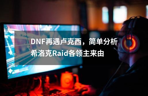 DNF再遇卢克西，简单分析希洛克Raid各领主来由-第1张-游戏相关-泓泰