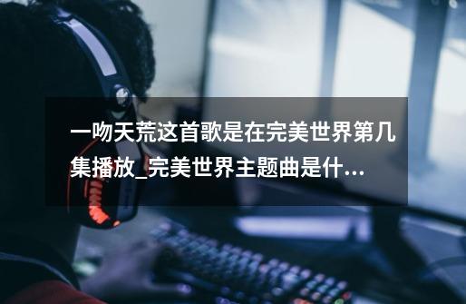 一吻天荒这首歌是在完美世界第几集播放_完美世界主题曲是什么名字-第1张-游戏相关-泓泰