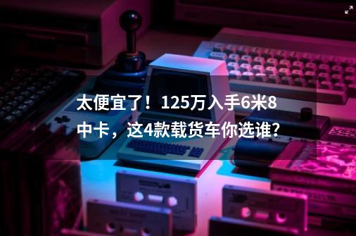 太便宜了！12.5万入手6米8中卡，这4款载货车你选谁？-第1张-游戏相关-泓泰