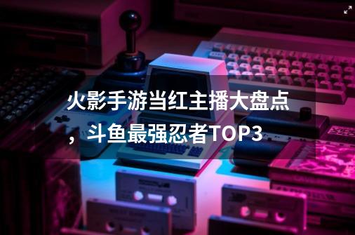 火影手游当红主播大盘点，斗鱼最强忍者TOP3-第1张-游戏相关-泓泰