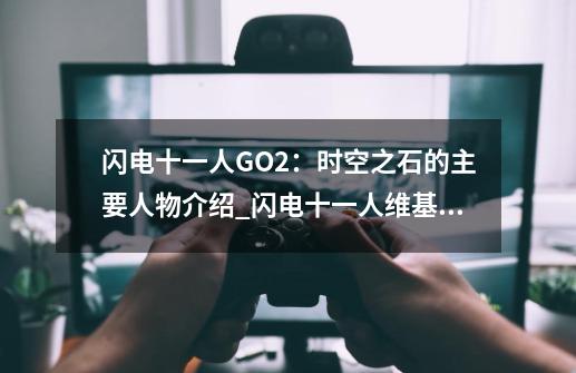 闪电十一人GO2：时空之石的主要人物介绍_闪电十一人维基百科-第1张-游戏相关-泓泰