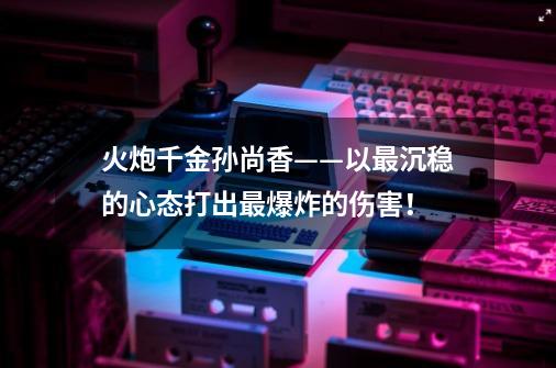 火炮千金孙尚香——以最沉稳的心态打出最爆炸的伤害！-第1张-游戏相关-泓泰