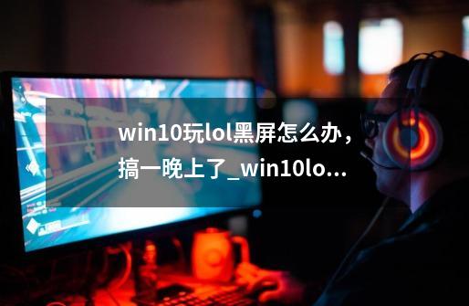 win10玩lol黑屏怎么办，搞一晚上了_win10lol黑屏无法进入游戏-第1张-游戏相关-泓泰