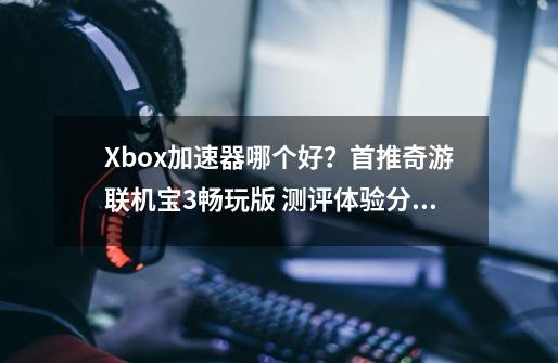 Xbox加速器哪个好？首推奇游联机宝3畅玩版 测评体验分享-第1张-游戏相关-泓泰