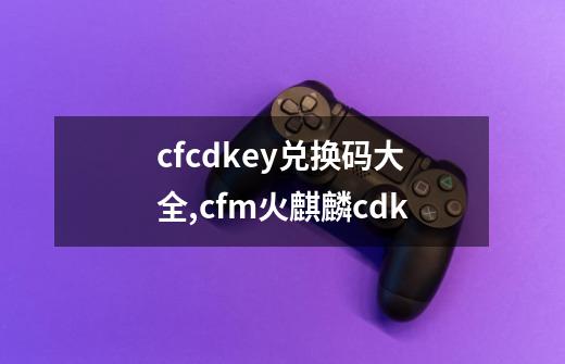 cfcdkey兑换码大全,cfm火麒麟cdk-第1张-游戏相关-泓泰