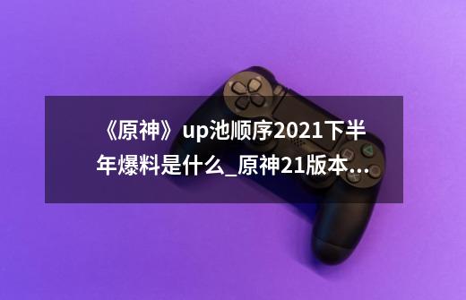 《原神》up池顺序2021下半年爆料是什么?_原神21版本up池顺序是什么-第1张-游戏相关-泓泰