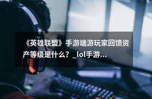 《英雄联盟》手游端游玩家回馈资产等级是什么？_lol手游绑定端游活跃奖励是什么-第1张-游戏相关-泓泰