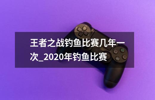 王者之战钓鱼比赛几年一次_2020年钓鱼比赛-第1张-游戏相关-泓泰