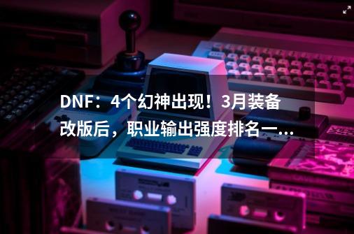 DNF：4个幻神出现！3月装备改版后，职业输出强度排名一览-第1张-游戏相关-泓泰