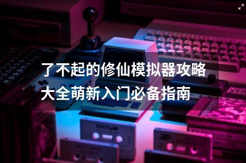 了不起的修仙模拟器攻略大全萌新入门必备指南-第1张-游戏相关-泓泰