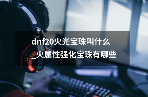 dnf20火光宝珠叫什么_火属性强化宝珠有哪些-第1张-游戏相关-泓泰