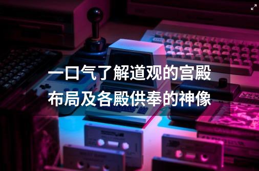 一口气了解道观的宫殿布局及各殿供奉的神像-第1张-游戏相关-泓泰