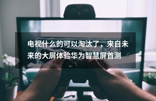 电视什么的可以淘汰了，来自未来的大屏体验华为智慧屏首测-第1张-游戏相关-泓泰