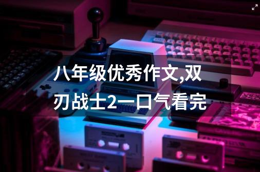 八年级优秀作文,双刃战士2一口气看完-第1张-游戏相关-泓泰