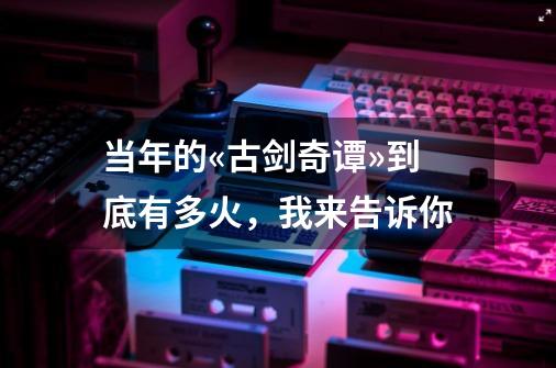 当年的«古剑奇谭»到底有多火，我来告诉你-第1张-游戏相关-泓泰