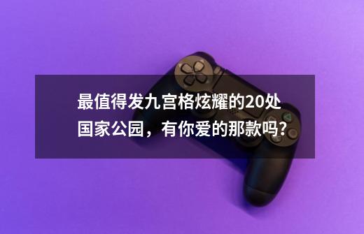 最值得发九宫格炫耀的20处国家公园，有你爱的那款吗？-第1张-游戏相关-泓泰