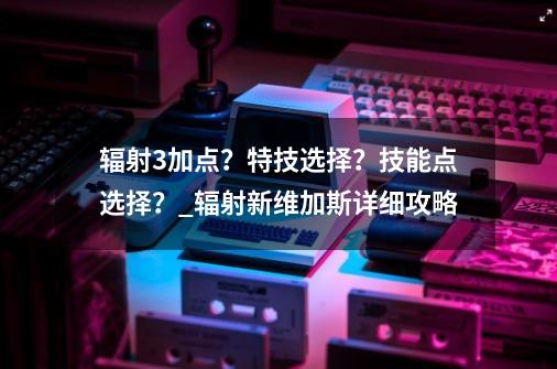 辐射3加点？特技选择？技能点选择？_辐射新维加斯详细攻略-第1张-游戏相关-泓泰