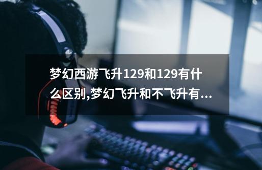 梦幻西游飞升129和129有什么区别,梦幻飞升和不飞升有什么区别-第1张-游戏相关-泓泰