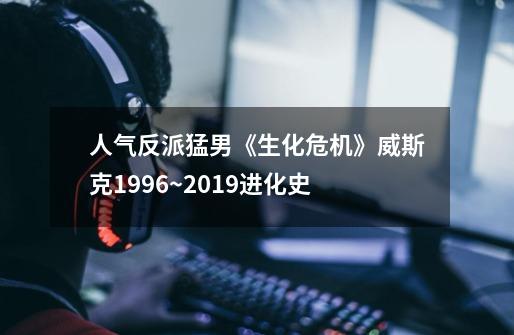 人气反派猛男《生化危机》威斯克1996~2019进化史-第1张-游戏相关-泓泰