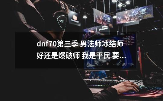 dnf70第三季 男法师冰结师好还是爆破师 我是平民 要的是刷图,元素爆破师有什么用-第1张-游戏相关-泓泰