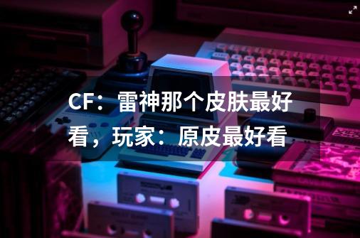 CF：雷神那个皮肤最好看，玩家：原皮最好看-第1张-游戏相关-泓泰