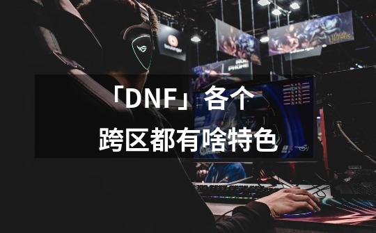 「DNF」各个跨区都有啥特色-第1张-游戏相关-泓泰