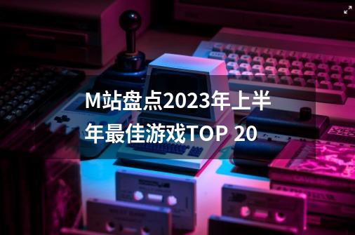 M站盘点2023年上半年最佳游戏TOP 20-第1张-游戏相关-泓泰