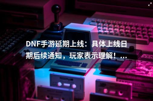 DNF手游延期上线：具体上线日期后续通知，玩家表示理解！如何评价？,地下城与勇士手游延期到什么时候-第1张-游戏相关-泓泰