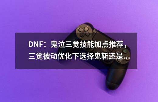 DNF：鬼泣三觉技能加点推荐，三觉被动优化下选择鬼斩还是满月斩-第1张-游戏相关-泓泰