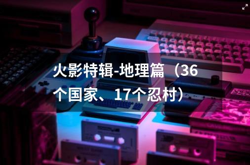 火影特辑-地理篇（36个国家、17个忍村）-第1张-游戏相关-泓泰