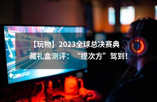 【玩物】2023全球总决赛典藏礼盒测评：“提次方”驾到！-第1张-游戏相关-泓泰