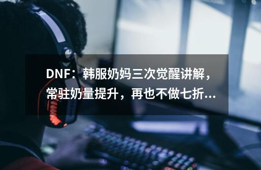 DNF：韩服奶妈三次觉醒讲解，常驻奶量提升，再也不做七折奶-第1张-游戏相关-泓泰