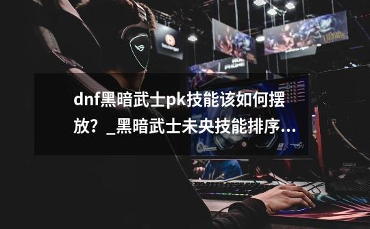 dnf黑暗武士pk技能该如何摆放？_黑暗武士未央技能排序表-第1张-游戏相关-泓泰