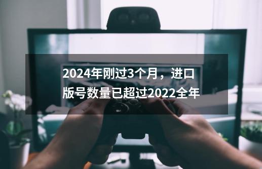 2024年刚过3个月，进口版号数量已超过2022全年-第1张-游戏相关-泓泰