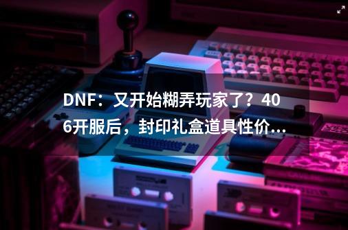 DNF：又开始糊弄玩家了？4.06开服后，封印礼盒道具性价比分析-第1张-游戏相关-泓泰