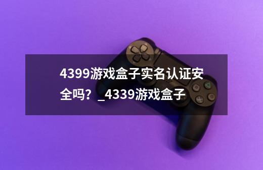 4399游戏盒子实名认证安全吗？_4339游戏盒子-第1张-游戏相关-泓泰