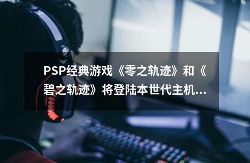 PSP经典游戏《零之轨迹》和《碧之轨迹》将登陆本世代主机平台-第1张-游戏相关-泓泰