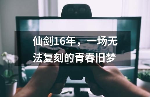 仙剑16年，一场无法复刻的青春旧梦-第1张-游戏相关-泓泰