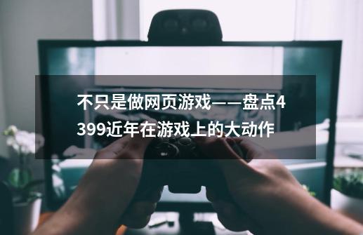 不只是做网页游戏——盘点4399近年在游戏上的大动作-第1张-游戏相关-泓泰