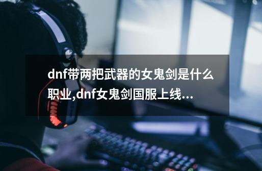 dnf带两把武器的女鬼剑是什么职业,dnf女鬼剑国服上线时间-第1张-游戏相关-泓泰