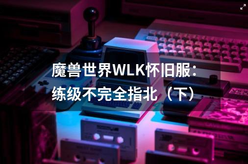 魔兽世界WLK怀旧服：练级不完全指北（下）-第1张-游戏相关-泓泰