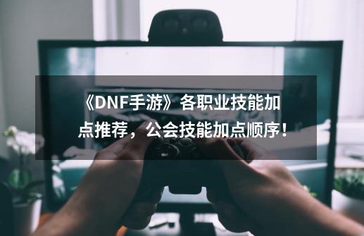 《DNF手游》各职业技能加点推荐，公会技能加点顺序！-第1张-游戏相关-泓泰