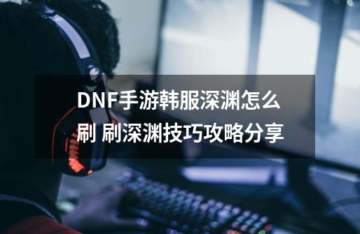 DNF手游韩服深渊怎么刷 刷深渊技巧攻略分享-第1张-游戏相关-泓泰