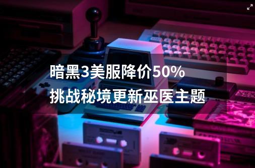 暗黑3美服降价50% 挑战秘境更新巫医主题-第1张-游戏相关-泓泰