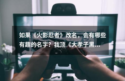 如果《火影忍者》改名，会有哪些有趣的名字？我顶《大孝子黑绝》-第1张-游戏相关-泓泰