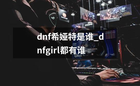 dnf希娅特是谁_dnfgirl都有谁-第1张-游戏相关-泓泰