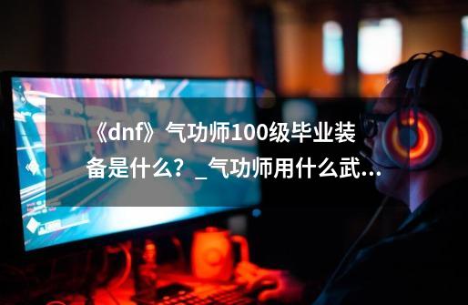 《dnf》气功师100级毕业装备是什么？_气功师用什么武器最厉害-第1张-游戏相关-泓泰