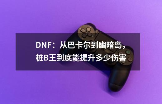 DNF：从巴卡尔到幽暗岛，桩B王到底能提升多少伤害-第1张-游戏相关-泓泰